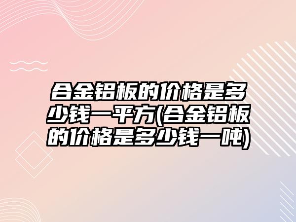 合金鋁板的價格是多少錢一平方(合金鋁板的價格是多少錢一噸)