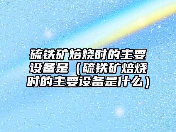 硫鐵礦焙燒時的主要設(shè)備是（硫鐵礦焙燒時的主要設(shè)備是什么）