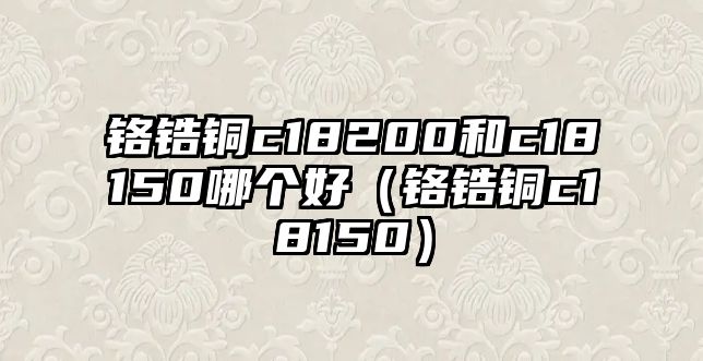 鉻鋯銅c18200和c18150哪個(gè)好（鉻鋯銅c18150）