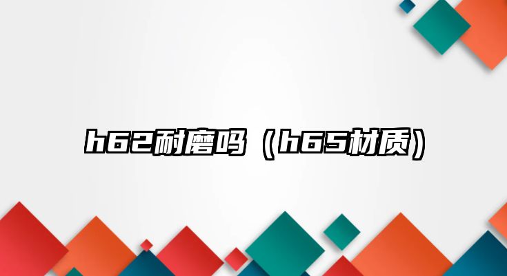 h62耐磨嗎（h65材質(zhì)）