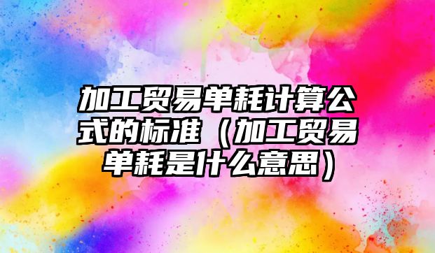 加工貿(mào)易單耗計算公式的標準（加工貿(mào)易單耗是什么意思）