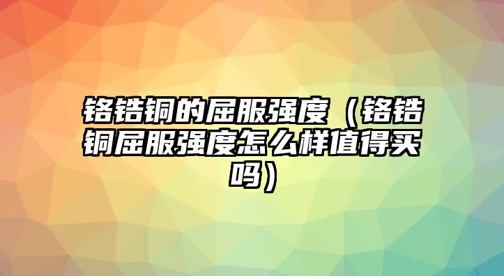 鉻鋯銅的屈服強度（鉻鋯銅屈服強度怎么樣值得買嗎）