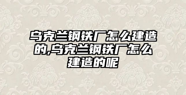 烏克蘭鋼鐵廠怎么建造的,烏克蘭鋼鐵廠怎么建造的呢