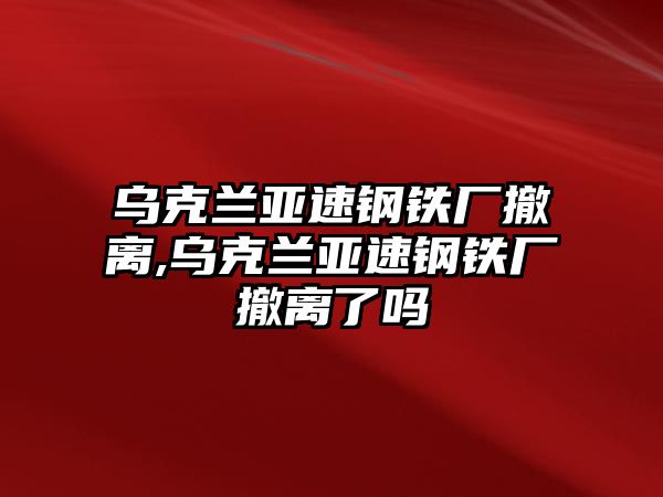 烏克蘭亞速鋼鐵廠撤離,烏克蘭亞速鋼鐵廠撤離了嗎