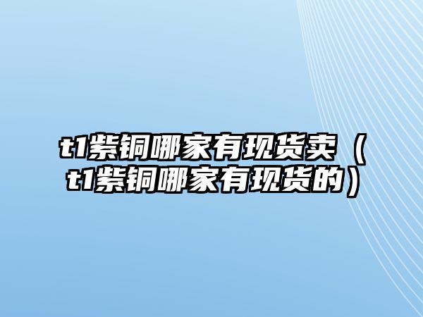 t1紫銅哪家有現(xiàn)貨賣（t1紫銅哪家有現(xiàn)貨的）