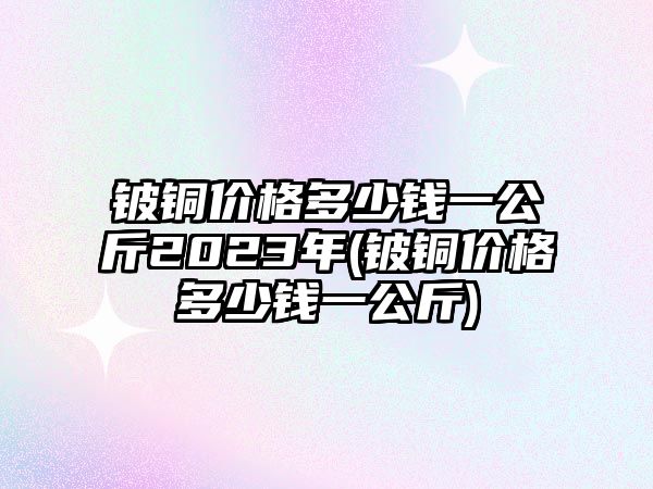 鈹銅價格多少錢一公斤2023年(鈹銅價格多少錢一公斤)