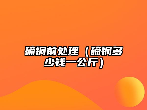 碲銅前處理（碲銅多少錢一公斤）