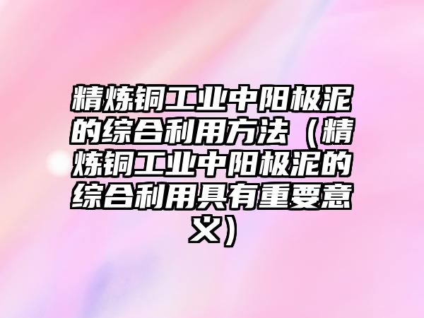 精煉銅工業(yè)中陽(yáng)極泥的綜合利用方法（精煉銅工業(yè)中陽(yáng)極泥的綜合利用具有重要意義）