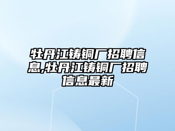 牡丹江鑄銅廠招聘信息,牡丹江鑄銅廠招聘信息最新