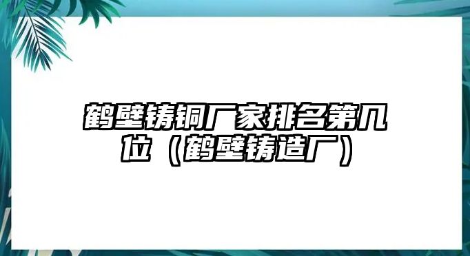 鶴壁鑄銅廠家排名第幾位（鶴壁鑄造廠）