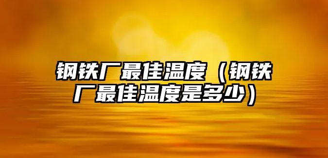 鋼鐵廠最佳溫度（鋼鐵廠最佳溫度是多少）