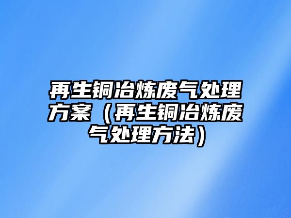 再生銅冶煉廢氣處理方案（再生銅冶煉廢氣處理方法）