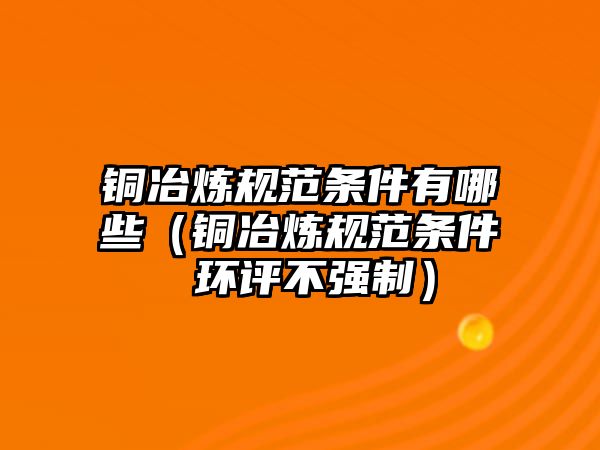 銅冶煉規(guī)范條件有哪些（銅冶煉規(guī)范條件 環(huán)評(píng)不強(qiáng)制）