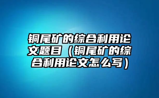 銅尾礦的綜合利用論文題目（銅尾礦的綜合利用論文怎么寫）