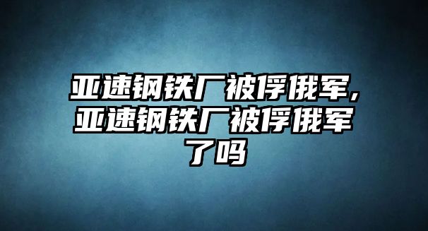 亞速鋼鐵廠被俘俄軍,亞速鋼鐵廠被俘俄軍了嗎