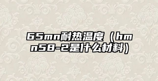 65mn耐熱溫度（hmn58-2是什么材料）