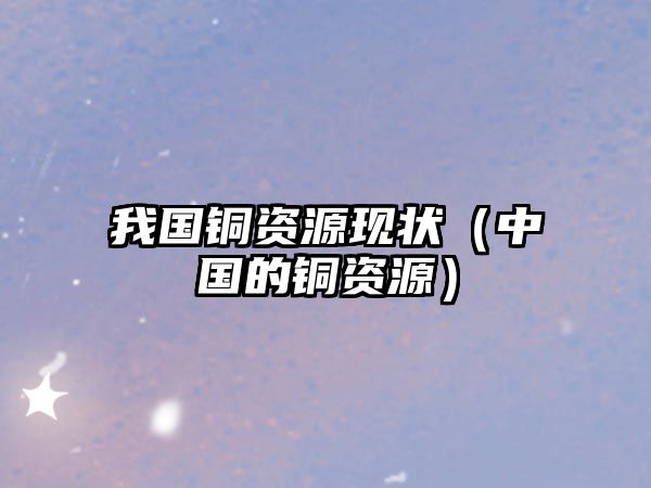 我國銅資源現(xiàn)狀（中國的銅資源）