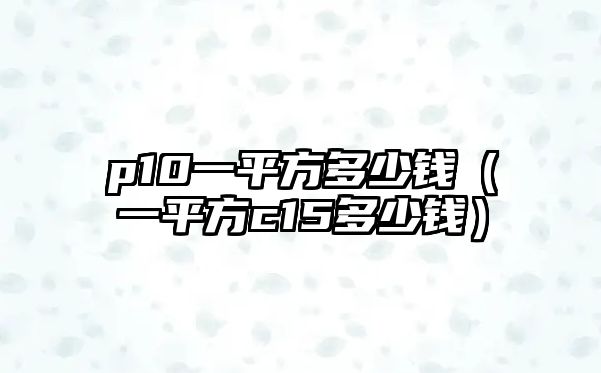 p10一平方多少錢(qián)（一平方c15多少錢(qián)）