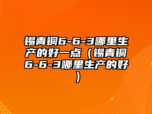 錫青銅6-6-3哪里生產(chǎn)的好一點(diǎn)（錫青銅6-6-3哪里生產(chǎn)的好）