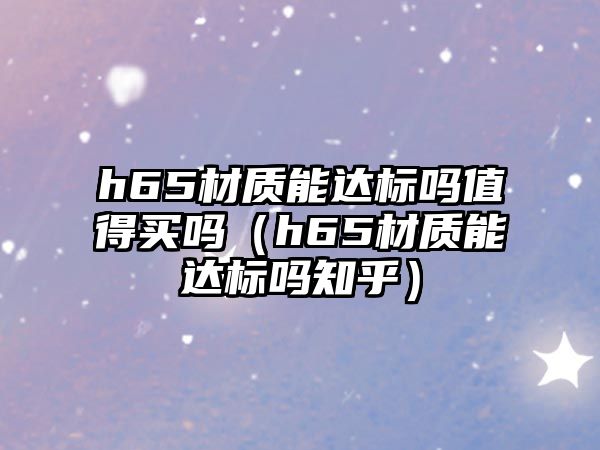 h65材質(zhì)能達(dá)標(biāo)嗎值得買嗎（h65材質(zhì)能達(dá)標(biāo)嗎知乎）