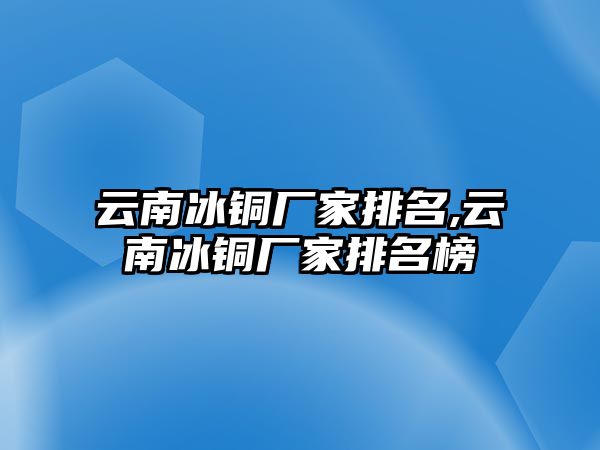 云南冰銅廠家排名,云南冰銅廠家排名榜