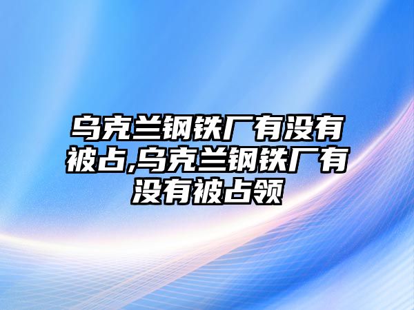 烏克蘭鋼鐵廠有沒有被占,烏克蘭鋼鐵廠有沒有被占領(lǐng)