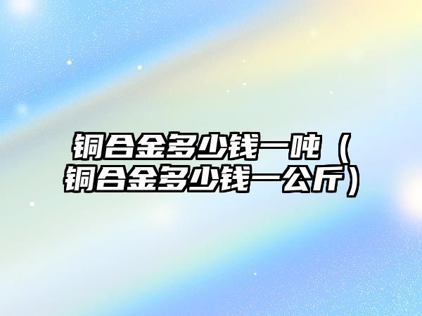 銅合金多少錢一噸（銅合金多少錢一公斤）