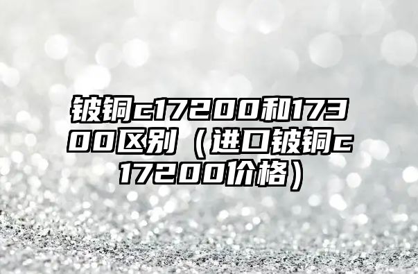 鈹銅c17200和17300區(qū)別（進(jìn)口鈹銅c17200價(jià)格）