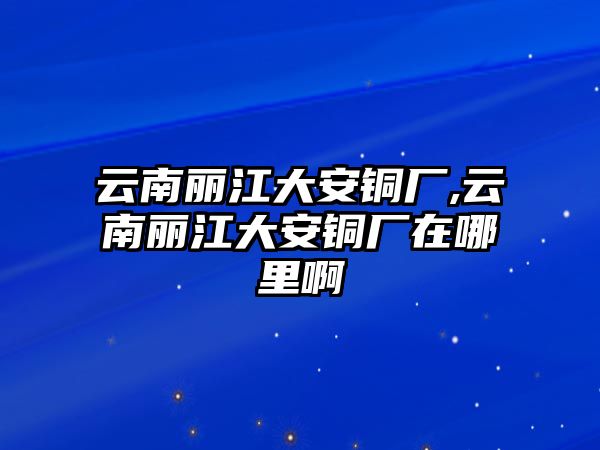 云南麗江大安銅廠,云南麗江大安銅廠在哪里啊