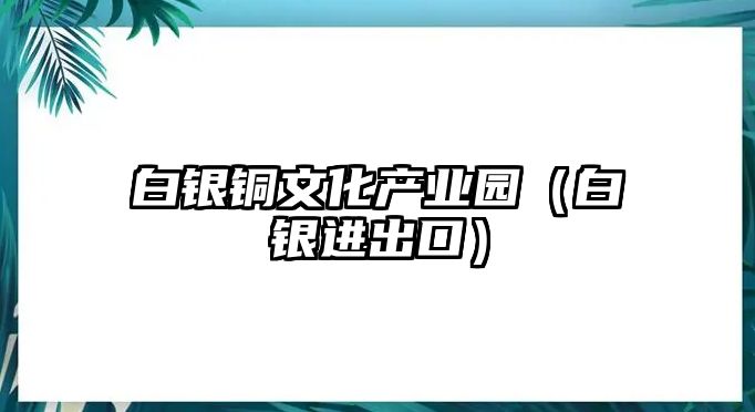 白銀銅文化產(chǎn)業(yè)園（白銀進(jìn)出口）