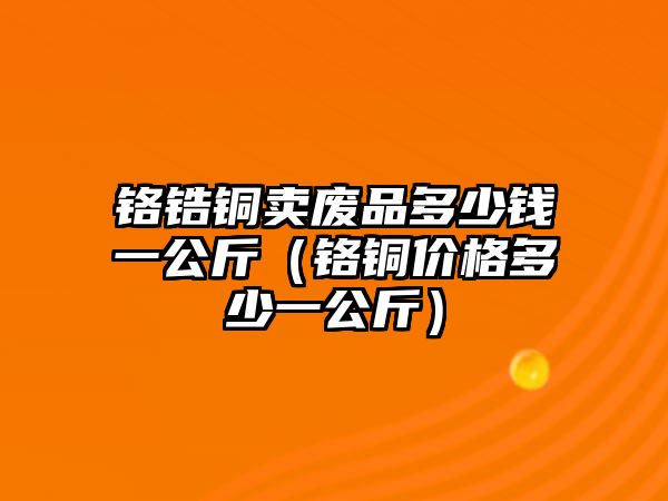 鉻鋯銅賣廢品多少錢一公斤（鉻銅價格多少一公斤）