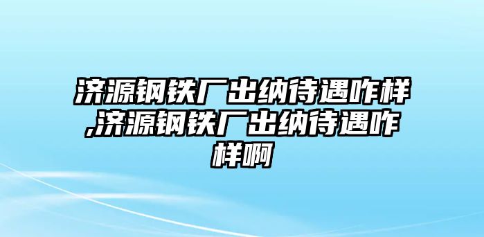 濟源鋼鐵廠出納待遇咋樣,濟源鋼鐵廠出納待遇咋樣啊