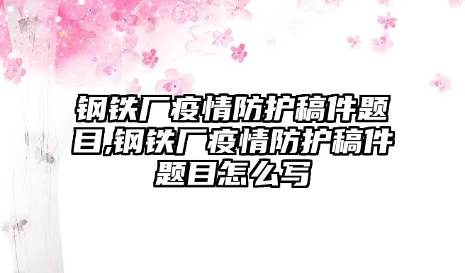 鋼鐵廠疫情防護稿件題目,鋼鐵廠疫情防護稿件題目怎么寫