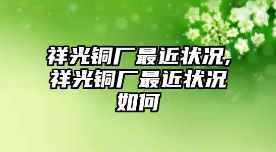 祥光銅廠最近狀況,祥光銅廠最近狀況如何