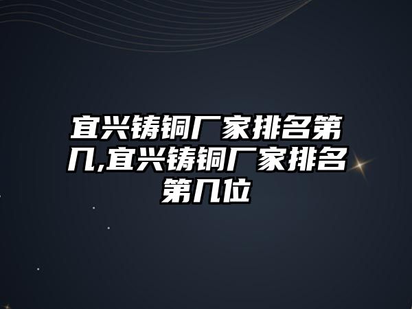 宜興鑄銅廠家排名第幾,宜興鑄銅廠家排名第幾位