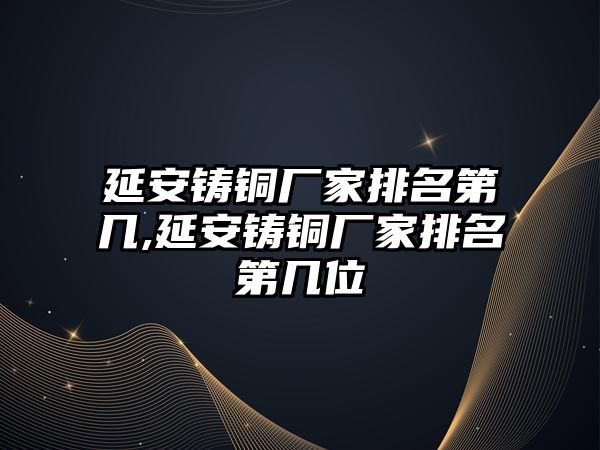 延安鑄銅廠家排名第幾,延安鑄銅廠家排名第幾位