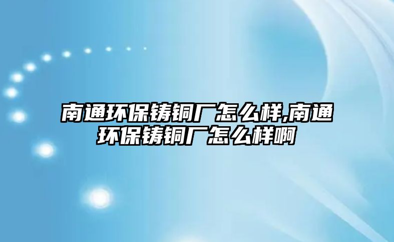 南通環(huán)保鑄銅廠怎么樣,南通環(huán)保鑄銅廠怎么樣啊