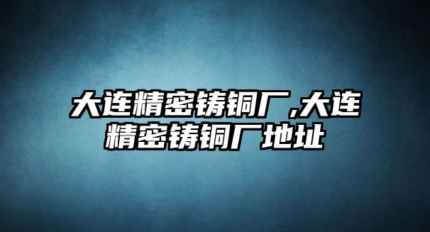 大連精密鑄銅廠,大連精密鑄銅廠地址