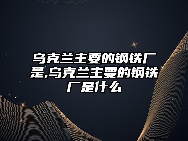 烏克蘭主要的鋼鐵廠是,烏克蘭主要的鋼鐵廠是什么