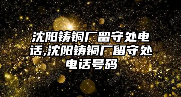 沈陽鑄銅廠留守處電話,沈陽鑄銅廠留守處電話號碼