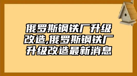 俄羅斯鋼鐵廠升級改造,俄羅斯鋼鐵廠升級改造最新消息