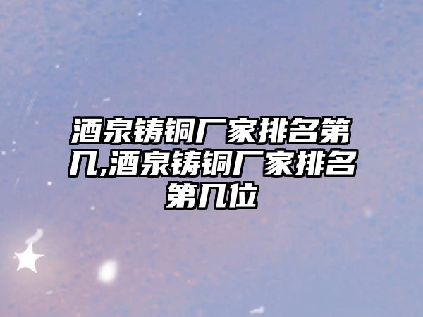 酒泉鑄銅廠家排名第幾,酒泉鑄銅廠家排名第幾位