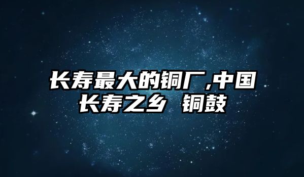 長壽最大的銅廠,中國長壽之鄉(xiāng) 銅鼓