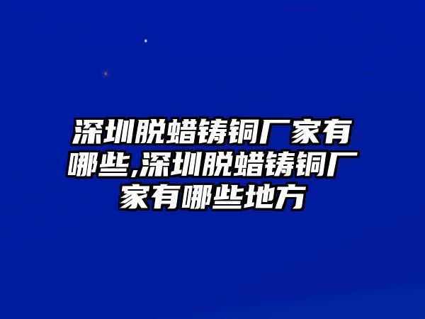 深圳脫蠟鑄銅廠家有哪些,深圳脫蠟鑄銅廠家有哪些地方