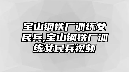 寶山鋼鐵廠訓(xùn)練女民兵,寶山鋼鐵廠訓(xùn)練女民兵視頻