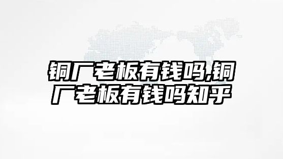 銅廠老板有錢嗎,銅廠老板有錢嗎知乎