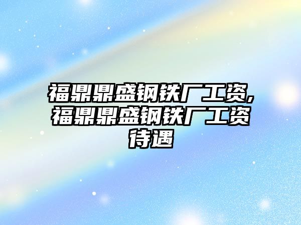 福鼎鼎盛鋼鐵廠工資,福鼎鼎盛鋼鐵廠工資待遇