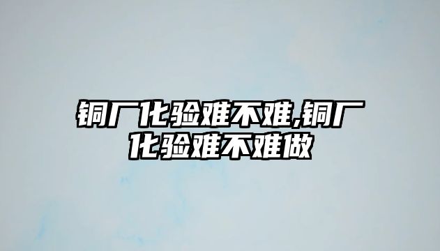 銅廠化驗難不難,銅廠化驗難不難做