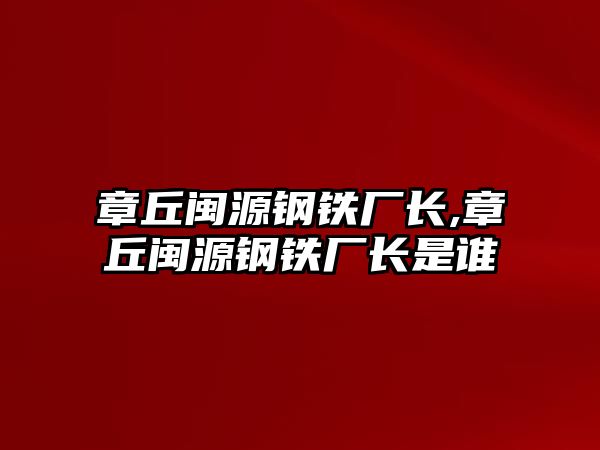 章丘閩源鋼鐵廠長,章丘閩源鋼鐵廠長是誰