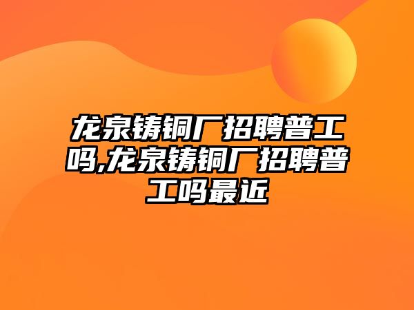 龍泉鑄銅廠招聘普工嗎,龍泉鑄銅廠招聘普工嗎最近